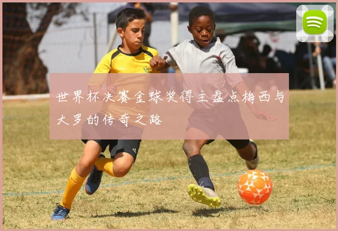 世界杯决赛金球奖得主盘点梅西与大罗的传奇之路