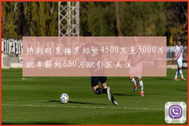 热刺对罗梅罗标价4500万至5000万欧年薪约650万欧引发关注