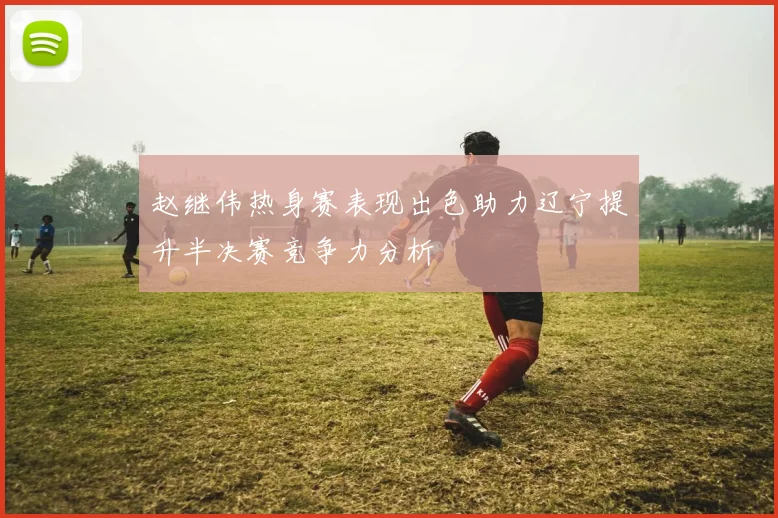 赵继伟热身赛表现出色助力辽宁提升半决赛竞争力分析