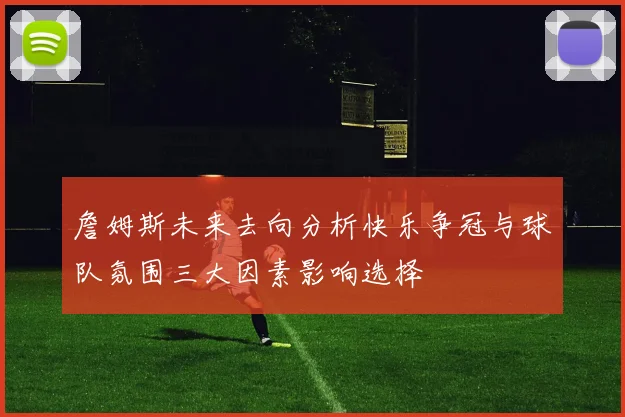 詹姆斯未来去向分析快乐争冠与球队氛围三大因素影响选择