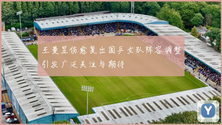王曼昱伤愈复出国乒女队阵容调整引发广泛关注与期待