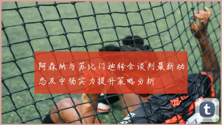 阿森纳与苏比门迪转会谈判最新动态及中场实力提升策略分析