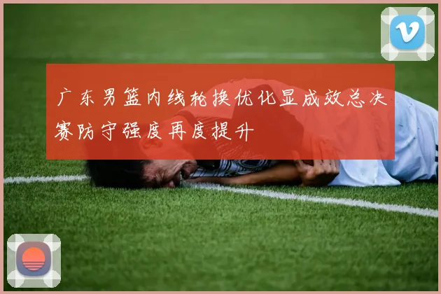 广东男篮内线轮换优化显成效总决赛防守强度再度提升